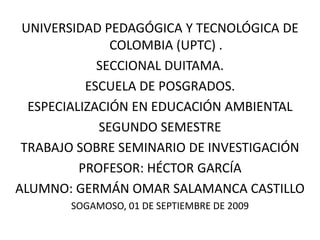 UNIVERSIDAD PEDAGÓGICA Y TECNOLÓGICA DE COLOMBIA (UPTC) . SECCIONAL DUITAMA. ESCUELA DE POSGRADOS. ESPECIALIZACIÓN EN EDUCACIÓN AMBIENTAL  SEGUNDO SEMESTRE TRABAJO SOBRE SEMINARIO DE INVESTIGACIÓN  PROFESOR: HÉCTOR GARCÍA  ALUMNO: GERMÁN OMAR SALAMANCA CASTILLO SOGAMOSO, 01 DE SEPTIEMBRE DE 2009 