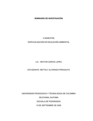SEMINARIO DE INVESTIGACIÓN II SEMESTRE ESPECIALIZACIÓN EN EDUCACIÓN AMBIENTAL LIC.  HÉCTOR GARCÍA LOPEZ  ESTUDIANTE: NEFTALY ALVARADO PIRAGAUTA  UNIVERSIDAD PEDAGOGICA Y TECNOLOGICA DE COLOMBIA SECCIONAL DUITAMA ESCUELA DE POSGRADOS 10 DE SEPTIEMBRE DE 2009 RESUMEN Y APUNTES DEL MODULO SEMINARIO DE INVESTIGACION ARTICULO ACADEMICO GLOCALIZACIÓN (global-local). CIENCIA-INVESTIGACIÓN. ARTICULO ACADEMICO. *-1. MUNDO GLOBALIZADO              PENSAMIENTOS DISTINTOS.   -SEGUNDO IDIOMA – INTERNET INTERNET-WEB 1 – Portal.                   -WEB 2 -interactuar por internet. Slideshare              Blog              Acceso  a               Diapositivas       Servicio mediante el cual podemos publicar, compartir nuestras diapositivas. Youtube.Edu             Sitio de alojamiento de en el cual los usuarios pueden subir y compartir. Del.Icio.Us                Permite agregar los marcadores que clásicamente se guardaban en los navegadores y categorizarlos con un sistema de etiquetado. Edutech.           Ofrece educación de calidad basada en modelos y programas innovadores sustentados con metodologías educativas teóricas y fortalecidas con laboratorios personalizados, que motivan la creatividad. Link.           Texto o imágenes en un sitio web que un usuario puede pinchar para tener acceso o conectar con otro documento. Twitter               Reemplazó a faceBook             Mensajes cortos. WIKIPEDIA               Palabra             Wiki = Rápido               Enciclopedia WEB 3             Motores, Máquinas de Búsqueda. DISCOVERY.EDU             Canal educativo.        NOAM CHOMSKY                Gramática generativa, transformacional. FONEMA              Responsable de la significación, establece diferenciación semántica. Ejemplo: Tasa-Masa-Casa.                               Agente. PALABRA (S)         Acción.                              Conector (as). ORACIÓN            Conjunto           Expresa Ideas. ESTRUCTURA DE LA ORACIÓN ACTORACTUANTEACCIONNOMBREVERBO# o #       NOMBREDETERMINANTE VERBOCOMPLEMENTO THEAONE  ENDVNOMBREADJETIVO PARTICULANOMBRE TERMINACION-Antes del sustantivo.-Inmodificables.-Solo tiene grados ANDORONOFF WORKPERSONTIME WORK(ER)WORK(ING)ADVERBIO O SWORK Tercera persona singular PasadoED n                                                                                    Nombre              Verbo           Complemento(s)N   +   V  +   C     Do       Reafirmación       I do love you                                         Do I work here?                                         I don`t work here  Do Does Did Ompersonal   (curso gratuito de inglés)                                  PLATÓN                                        EPISTEME     Ciencia.                                        DOXA             Opinión. Búsqueda Conocimiento NuevoINVESTIGACIÓN                                          ARTICULO ACADÉMICO Observación juiciosa, crítica.Análisis específico.Problema (detectar) indagación.Estado del arte           Cuándo                                     Quiénes han escrito.                                     Saben?. INQUIETUD CIENTÍFICA PROBLEMA         Delimitación geográfica.                              Temporal.                              Niveles                              Etc. PREGUNTA                                        Hipótesis.       La respuesta a la pregunta = hipótesis de solución. TESIS CARACTERISTICAS: Se hace o desarrolla sobre teorías o conocimientos falsables. Sistemático       Una tras otra con intencionalidad científica. Medir la realidad misma. PAGINA DE PRESENTACIÓN TITULO DEL TRABAJO Articulo académico presentado al  Profesor Héctor García como uno  De lo requisitos para optar el titulo De EXPECIALISTA EN EDUCACIÓN  AMBIENTAL UNIVERSIDAD PEDAGOGICA Y TECNOLOGICA DE COLOMBIA SECCIONAL DUITAMA ESCUELA DE POSGRADOS 30 DE OCTUBRE DE 2009 Profesor  HÉCTOR GARCÍA LÓPEZ  Cordial saludo. Espero haber entendido bien y haber dado en la diana de los propósitos que usted persigue.  Hasta una próxima ocasión. Cordialmente,  NEFTALY ALVARADO PIRAGAUTA  