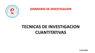 SEMINARIO DE INVESTIGACION
TECNICAS DE INVESTIGACION
CUANTITATIVAS
Luisa Rada
 