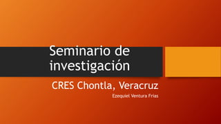 Seminario de
investigación
CRES Chontla, Veracruz
Ezequiel Ventura Frias
 