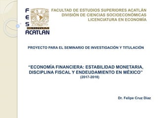 PROYECTO PARA EL SEMINARIO DE INVESTIGACIÓN Y TITULACIÓN
“ECONOMÍA FINANCIERA: ESTABILIDAD MONETARIA,
DISCIPLINA FISCAL Y ENDEUDAMIENTO EN MÉXICO”
(2017-2018)
Dr. Felipe Cruz Díaz
FACULTAD DE ESTUDIOS SUPERIORES ACATLÁN
DIVISIÓN DE CIENCIAS SOCIOECONÓMICAS
LICENCIATURA EN ECONOMÍA
 
