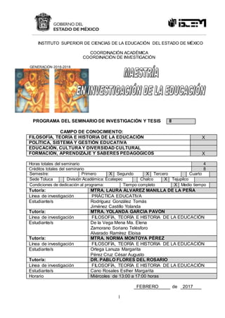 1
INSTITUTO SUPERIOR DE CIENCIAS DE LA EDUCACIÓN DEL ESTADO DE MÉXICO
COORDINACIÓN ACADÉMICA
COORDINACIÓN DE INVESTIGACIÓN
GENERACIÓN 2016-2018
PROGRAMA DEL SEMINARIO DE INVESTIGACIÓN Y TESIS II
CAMPO DE CONOCIMIENTO:
FILOSOFÍA, TEORÍA E HISTORIA DE LA EDUCACIÓN X
POLÍTICA, SISTEMA Y GESTIÓN EDUCATIVA
EDUCACIÓN, CULTURA Y DIVERSIDAD CULTURAL
FORMACIÓN, APRENDIZAJE Y SABERES PEDAGÓGICOS X
Horas totales del seminario 4
Créditos totales del seminario 8
Semestre: Primero X Segundo X Tercero Cuarto
Sede Toluca División Académica: Ecatepec Chalco X Tejupilco
Condiciones de dedicación al programa: Tiempo completo X Medio tiempo
Tutor/a: MTRA. LAURA ÁLVAREZ MANILLA DE LA PEÑA
Línea de investigación PRÁCTICA EDUCATIVA
Estudiante/s Rodríguez González Tomás
Jiménez Castillo Yolanda
Tutor/a: MTRA. YOLANDA GARCÍA PAVÓN
Línea de investigación FILOSOFÍA, TEORÍA E HISTORIA DE LA EDUCACIÓN
Estudiante/s De la Vega Mena Ma. Elena
Zamorano Soriano Telésforo
Alvarado Ramírez Eloisa
Tutor/a: MTRA. NORMA MONTOYA PÉREZ
Línea de investigación FILOSOFÍA, TEORÍA E HISTORIA DE LA EDUCACIÓN
Estudiante/s Ortega Lanuza Margarita
Pérez Cruz César Augusto
Tutor/a: DR. PABLO FLORES DEL ROSARIO
Línea de investigación FILOSOFÍA, TEORÍA E HISTORIA DE LA EDUCACIÓN
Estudiante/s Cano Rosales Esther Margarita
Horario Miércoles de 13:00 a 17:00 horas
FEBRERO de 2017
 
