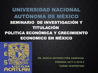 UNIVERSIDAD NACIONAL
AUTÓNOMA DE MÉXICO
SEMINARIO DE INVESTIGACIÓN Y
TITULACIÓN
POLITICA ECONÓMICA Y CRECIMIENTO
ECONOMICO EN MÉXICO
DR. MARCO ANTONIO PIÑA SANDOVAL
PERÍODO: 2017-2 2018-2
TURNO VESPERTINO
 