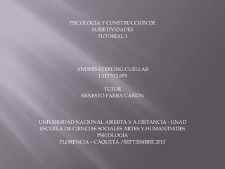 PSICOLOGÍA Y CONSTRUCCIÓN DE
SUBJETIVIDADES
TUTORIAL 3
ANDRÉS STERLING CUÉLLAR
1.117.512.679
TUTOR
ERNESTO PARRA CAÑÓN
UNIVERSIDAD NACIONAL ABIERTA Y A DISTANCIA - UNAD
ESCUELA DE CIENCIAS SOCIALES ARTES Y HUMANIDADES
PSICOLOGÍA
FLORENCIA – CAQUETÁ /SEPTIEMBRE 2013
 