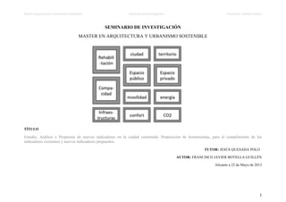 Master	
  Arquitectura	
  y	
  Urbanismo	
  Sostenible	
  	
  	
  	
  	
  	
  	
  	
  	
  	
  	
  	
  	
  	
  	
  	
  	
  	
  	
  	
  	
  	
  	
  	
  	
  	
  	
  	
  	
  	
  	
  	
  	
  	
  	
  	
  	
  	
  	
  	
  	
  	
  	
  	
  	
  	
  	
  	
  	
  	
  	
  	
  	
  	
  	
  	
  	
  	
  	
  	
  	
  	
  	
  	
  	
  	
  	
  	
  	
  Seminario	
  de	
  Investigación	
  	
  	
  	
  	
  	
  	
  	
  	
  	
  	
  	
  	
  	
  	
  	
  	
  	
  	
  	
  	
  	
  	
  	
  	
  	
  	
  	
  	
  	
  	
  	
  	
  	
  	
  	
  	
  	
  	
  	
  	
  	
  	
  	
  	
  	
  	
  	
  	
  	
  	
  	
  	
  	
  	
  	
  	
  	
  	
  	
  	
  	
  	
  	
  	
  	
  	
  	
  	
  	
  	
  	
  	
  	
  	
  	
  	
  	
  	
  	
  	
  	
  	
  	
  	
  	
  	
  	
  	
  	
  	
  	
  	
  	
  Francisco	
  J.	
  Botella	
  Guillén	
  



                                                                                                                                                                                                                                                                        SEMINARIO DE INVESTIGACIÓN
                                                                                                                                                                                 MASTER EN ARQUITECTURA Y URBANISMO SOSTENIBLE




TÍTULO

Estudio, Análisis y Propuesta de nuevos indicadores en la ciudad construida. Proposición de herramientas, para el cumplimiento de los
indicadores existentes y nuevos indicadores propuestos.
                                                                                                                                                                                                                                                                                                                                                                                                                                                                                                                                                                                                             TUTOR: JESÚS QUESADA POLO

                                                                                                                                                                                                                                                                                                                                                                                                                                                                                                                 AUTOR: FRANCISCO JAVIER BOTELLA GUILLÉN

                                                                                                                                                                                                                                                                                                                                                                                                                                                                                                                                                                                                                                               Alicante a 22 de Mayo de 2012




                                                                                                                                                                                                                                                                                                                                                                                                                                                                                                                                                                                                                                                                                                                                                                                                 1	
  
	
  
	
  
 