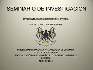 SEMINARIO DE INVESTIGACION ESTUDIANTE: LILIANA RODRÍGUEZ ECHEVERRÍA DOCENTE: HECTOR GARCÍA LÓPEZ UNIVERSIDAD PEDAGÓGICA Y TECNOLÓGICA DE COLOMBIA ESCUELA DE POSTGRADO ESPECIALIZACIÓN EN PEDAGOGÍA DE LOS DERECHOS HUMANOS DUITAMA ABRIL DE 2011 