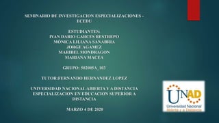 SEMINARIO DE INVESTIGACION ESPECIALIZACIONES -
ECEDU
ESTUDIANTES:
IVAN DARIO GARCES RESTREPO
MÓNICA LILIANA SANABRIA
JORGE AGAMEZ
MARIBEL MONDRAGON
MARIANA MACEA
GRUPO: 502005A_103
TUTOR:FERNANDO HERNANDEZ LOPEZ
UNIVERSIDAD NACIONAL ABIERTA Y A DISTANCIA
ESPECIALIZACION EN EDUCACION SUPERIOR A
DISTANCIA
MARZO 4 DE 2020
 