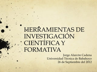 HERRAMIENTAS DE
INVESTIGACIÓN
CIENTÍFICA Y
FORMATIVA
Jorge Alarcón Cadena
Universidad Técnica de Babahoyo
26 de Septiembre del 2012
 