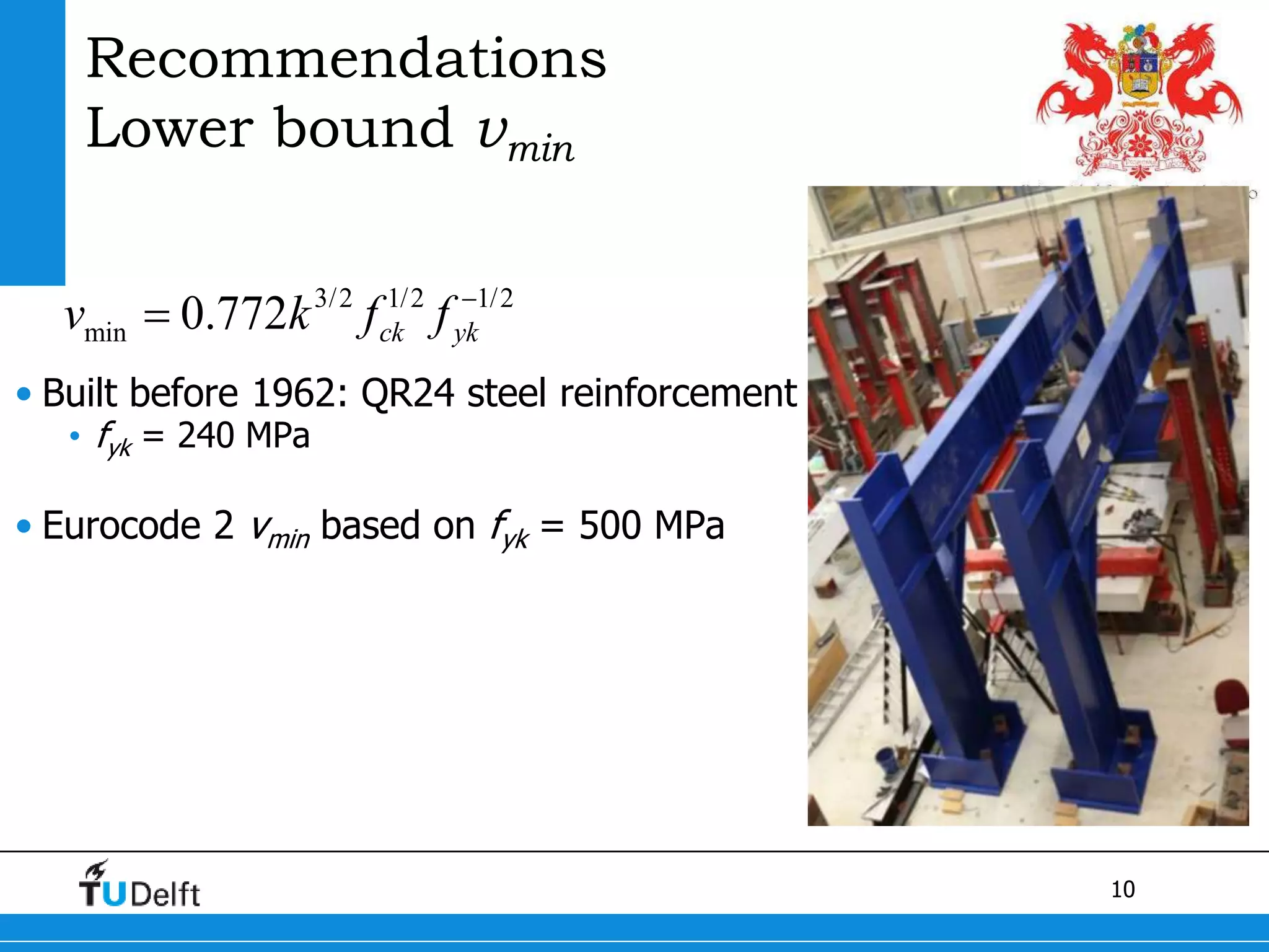 10
Recommendations
Lower bound vmin
• Built before 1962: QR24 steel reinforcement
• fyk = 240 MPa
• Eurocode 2 vmin based on fyk = 500 MPa
3/2 1/2 1/2
min 0.772 ck ykv k f f 

 