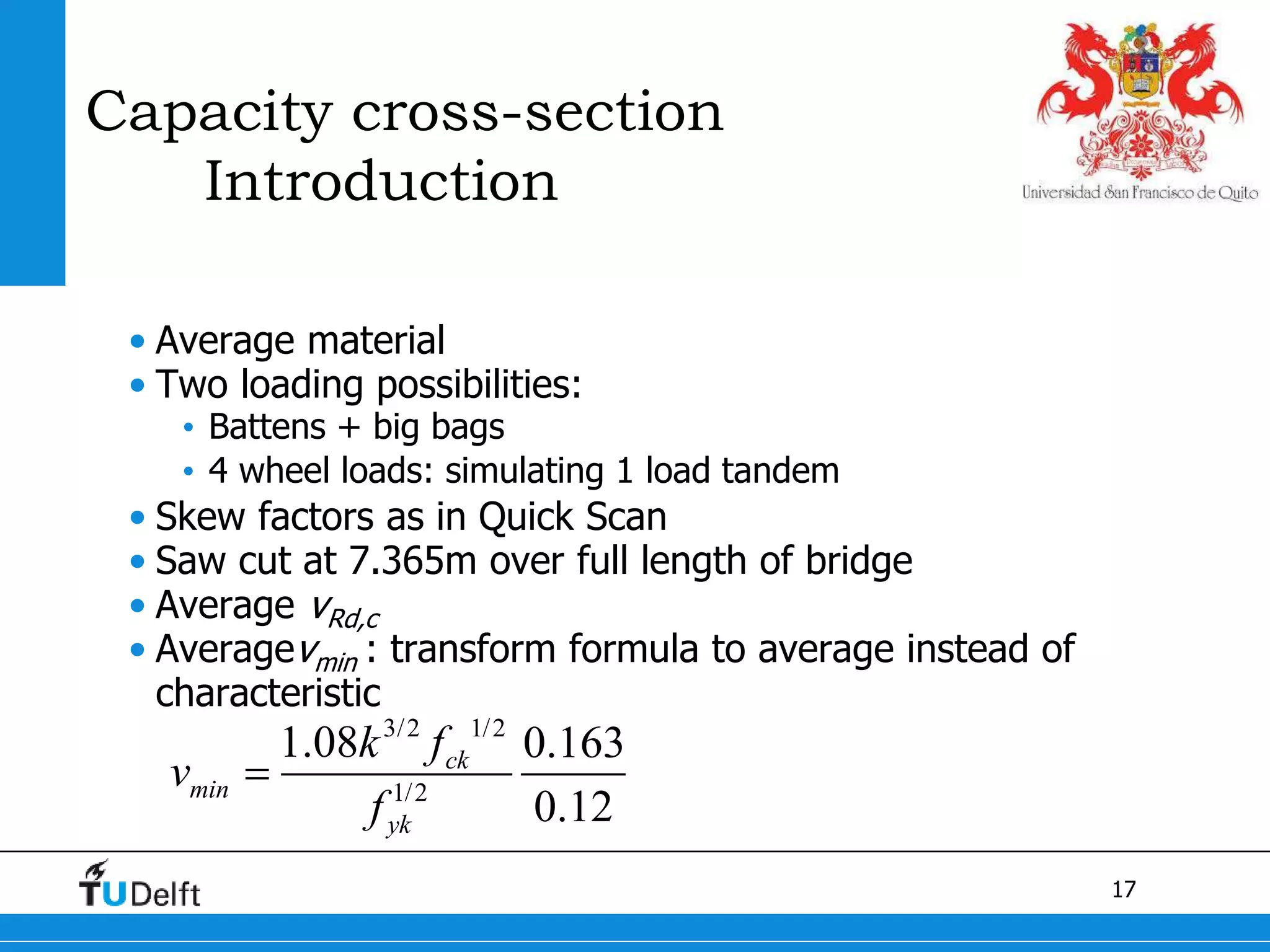 17
Capacity cross-section
Introduction
• Average material
• Two loading possibilities:
• Battens + big bags
• 4 wheel loads: simulating 1 load tandem
• Skew factors as in Quick Scan
• Saw cut at 7.365m over full length of bridge
• Average vRd,c
• Averagevmin : transform formula to average instead of
characteristic
3/2 1/2
1/2
1.08 0.163
0.12
ck
min
yk
k f
v
f

 