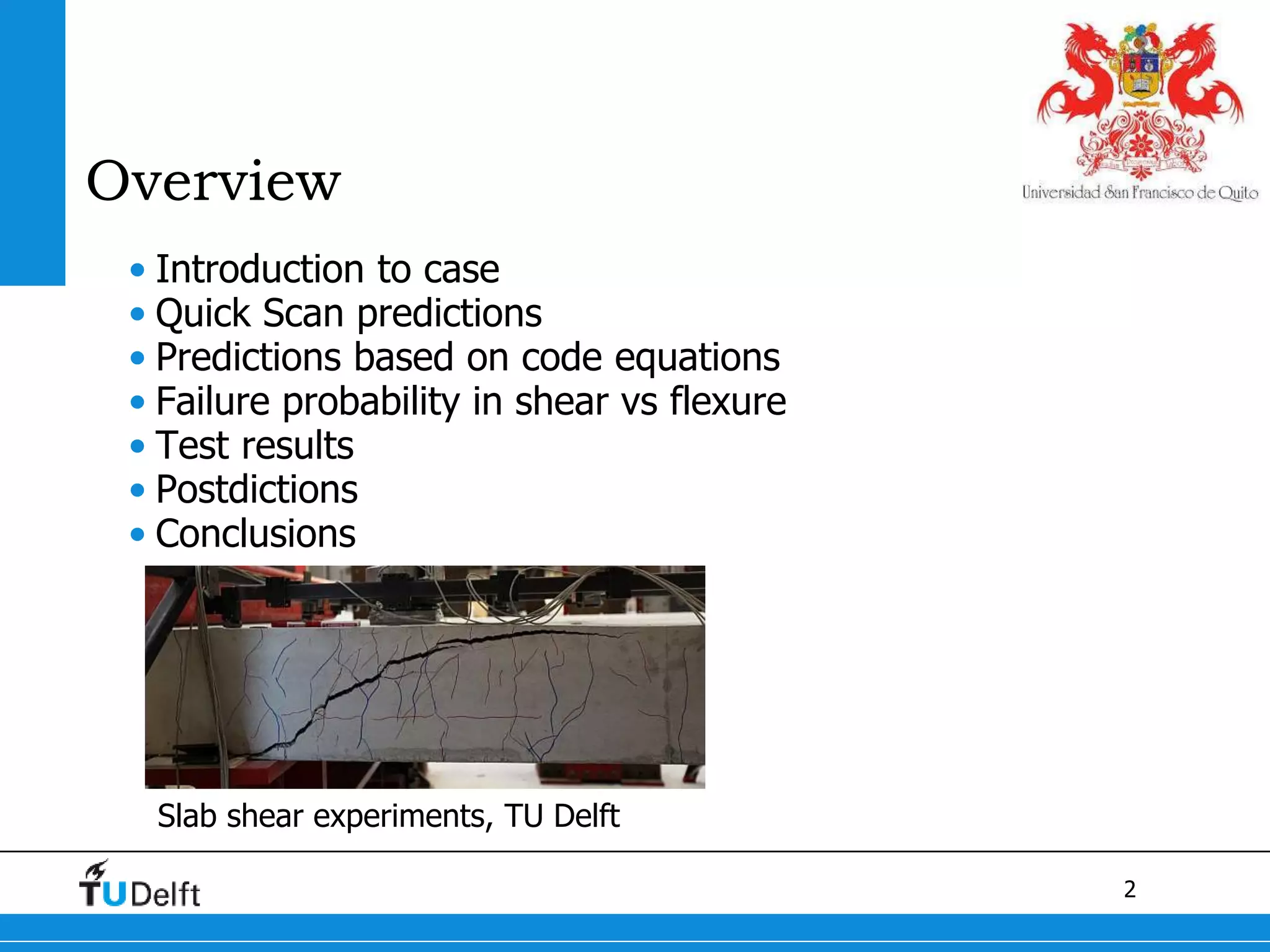 2
Overview
• Introduction to case
• Quick Scan predictions
• Predictions based on code equations
• Failure probability in shear vs flexure
• Test results
• Postdictions
• Conclusions
Slab shear experiments, TU Delft
 