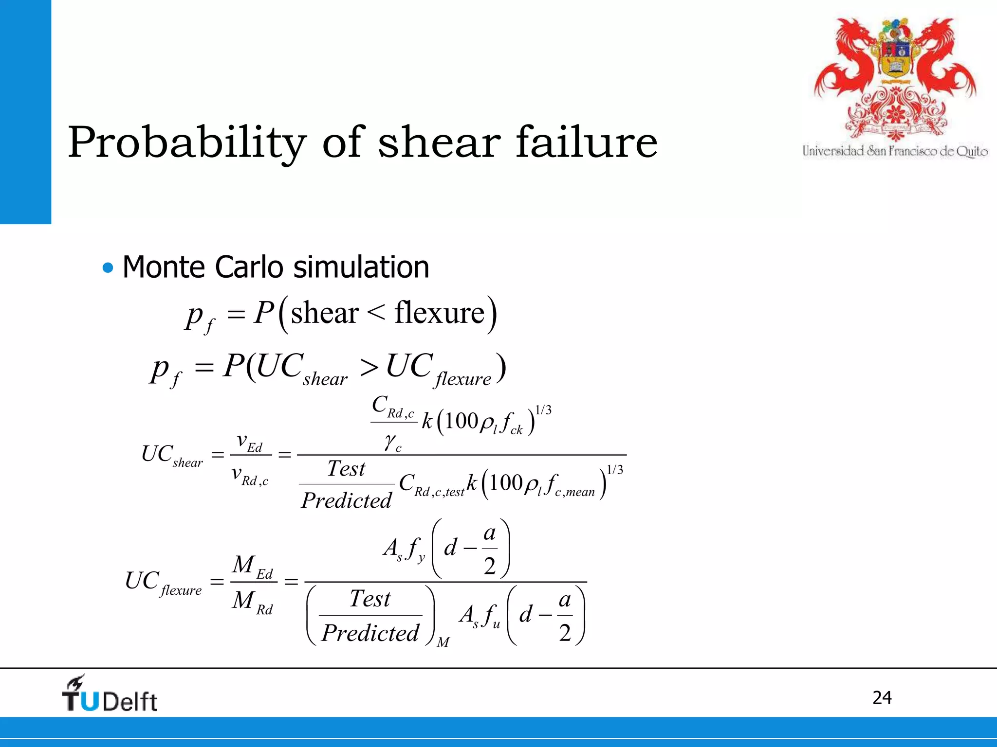 24
Probability of shear failure
• Monte Carlo simulation
 shear < flexurefp P
( )f shear flexurep P UC UC 
 
 
1/3,
1/3
,
, , ,
100
100
Rd c
l ck
Ed c
shear
Rd c
Rd c test l c mean
C
k f
v
UC
Testv C k f
Predicted



 
2
2
s y
Ed
flexure
Rd
s u
M
a
A f d
M
UC
Test aM
A f d
Predicted
 
 
  
   
   
   
 