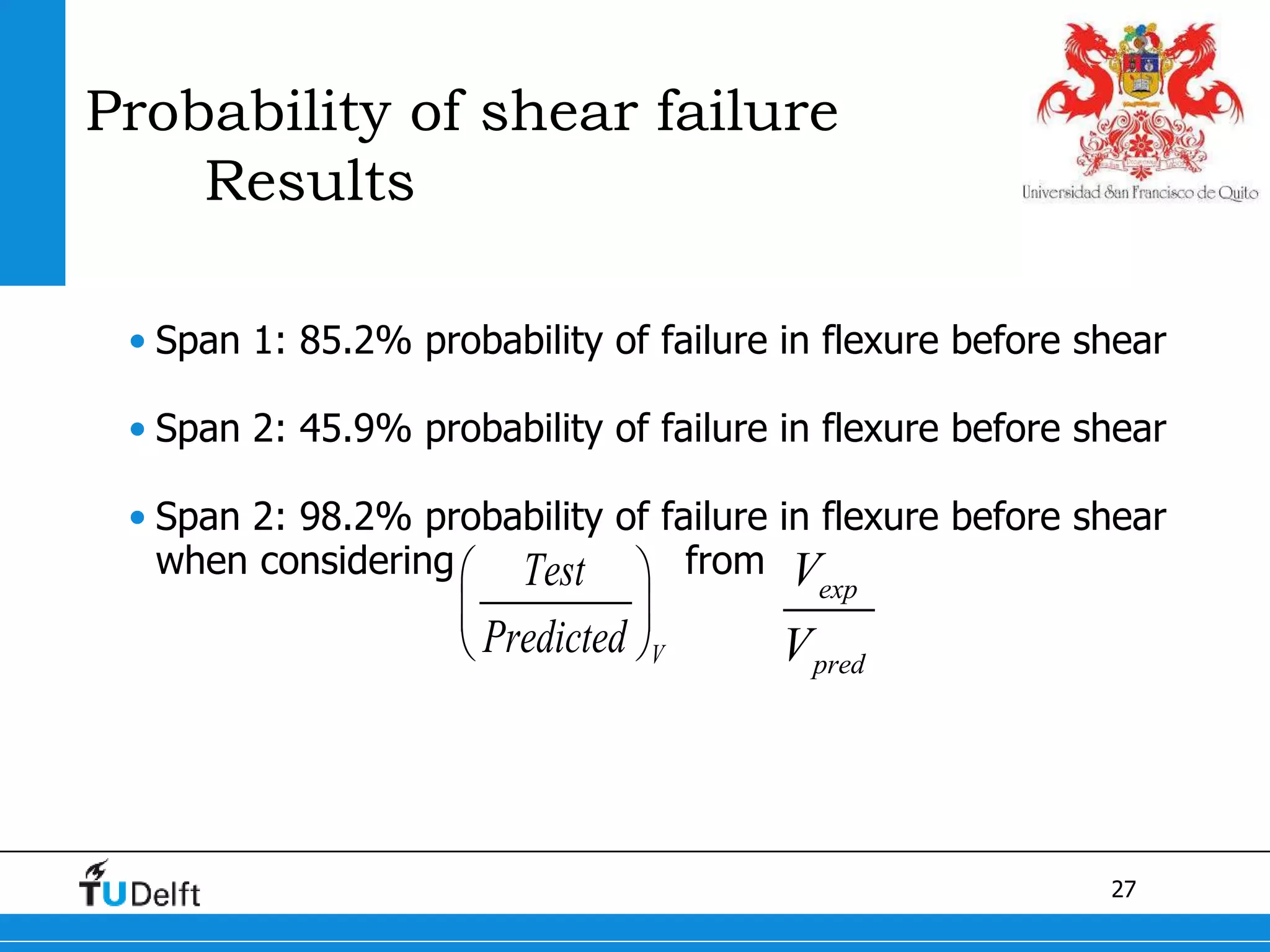 27
Probability of shear failure
Results
• Span 1: 85.2% probability of failure in flexure before shear
• Span 2: 45.9% probability of failure in flexure before shear
• Span 2: 98.2% probability of failure in flexure before shear
when considering from
V
Test
Predicted
 
 
 
exp
pred
V
V
 