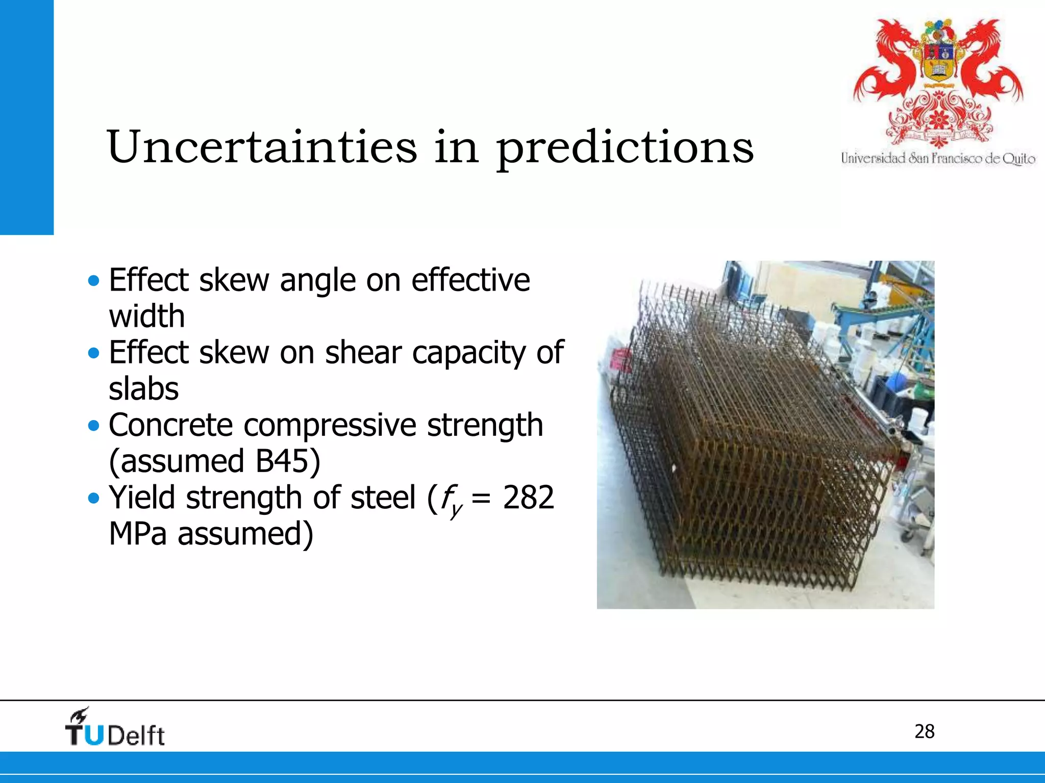28
Uncertainties in predictions
• Effect skew angle on effective
width
• Effect skew on shear capacity of
slabs
• Concrete compressive strength
(assumed B45)
• Yield strength of steel (fy = 282
MPa assumed)
 