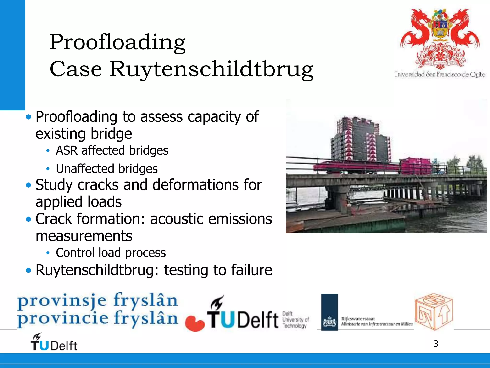 3
Proofloading
Case Ruytenschildtbrug
• Proofloading to assess capacity of
existing bridge
• ASR affected bridges
• Unaffected bridges
• Study cracks and deformations for
applied loads
• Crack formation: acoustic emissions
measurements
• Control load process
• Ruytenschildtbrug: testing to failure
 