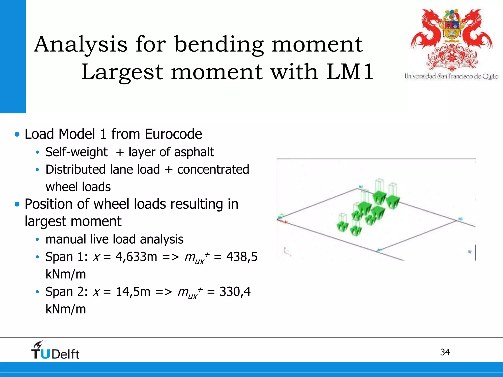 34
Analysis for bending moment
Largest moment with LM1
• Load Model 1 from Eurocode
• Self-weight + layer of asphalt
• Distributed lane load + concentrated
wheel loads
• Position of wheel loads resulting in
largest moment
• manual live load analysis
• Span 1: x = 4,633m => mux
+ = 438,5
kNm/m
• Span 2: x = 14,5m => mux
+ = 330,4
kNm/m
 