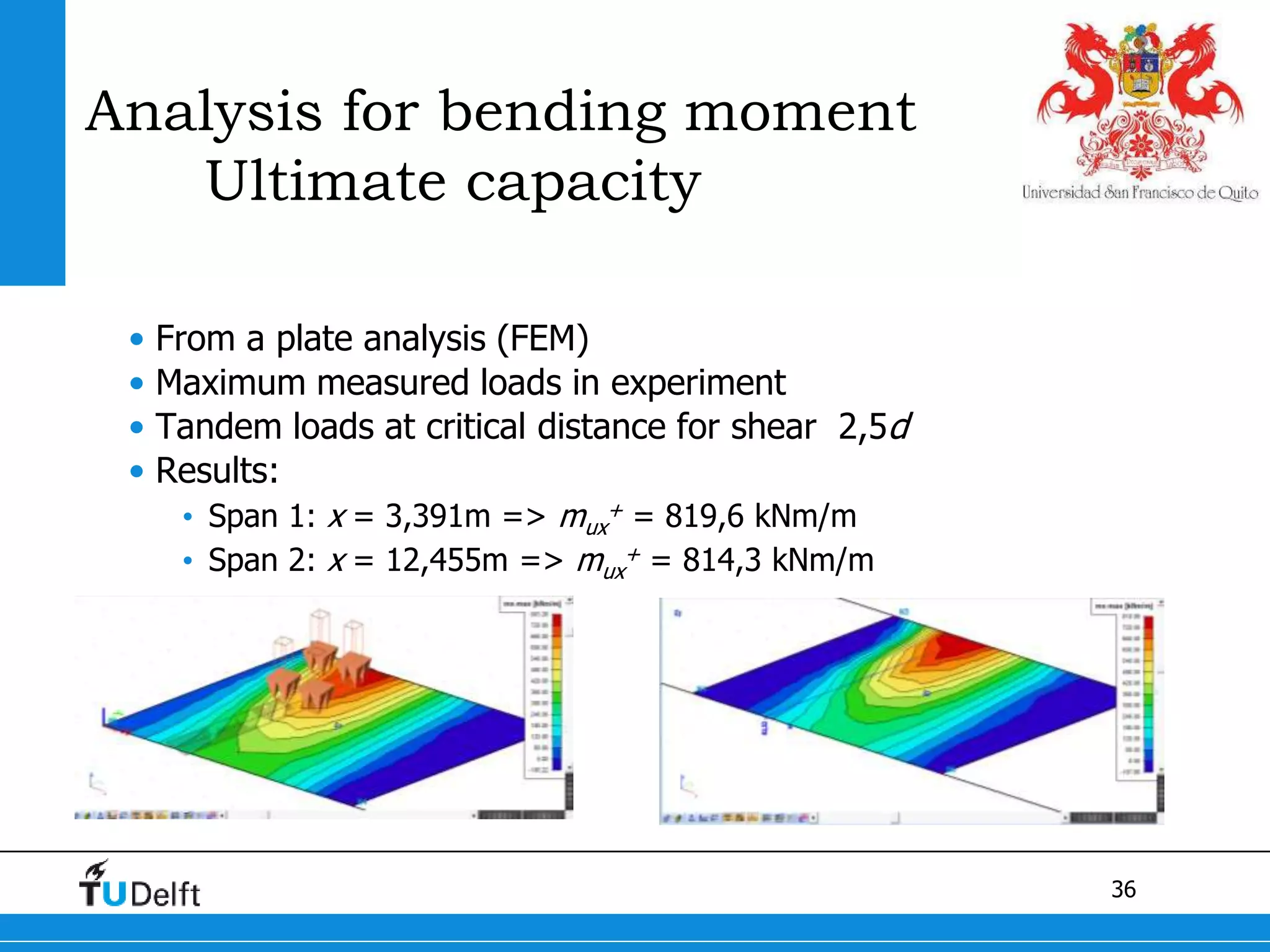 36
Analysis for bending moment
Ultimate capacity
• From a plate analysis (FEM)
• Maximum measured loads in experiment
• Tandem loads at critical distance for shear 2,5d
• Results:
• Span 1: x = 3,391m => mux
+ = 819,6 kNm/m
• Span 2: x = 12,455m => mux
+ = 814,3 kNm/m
 