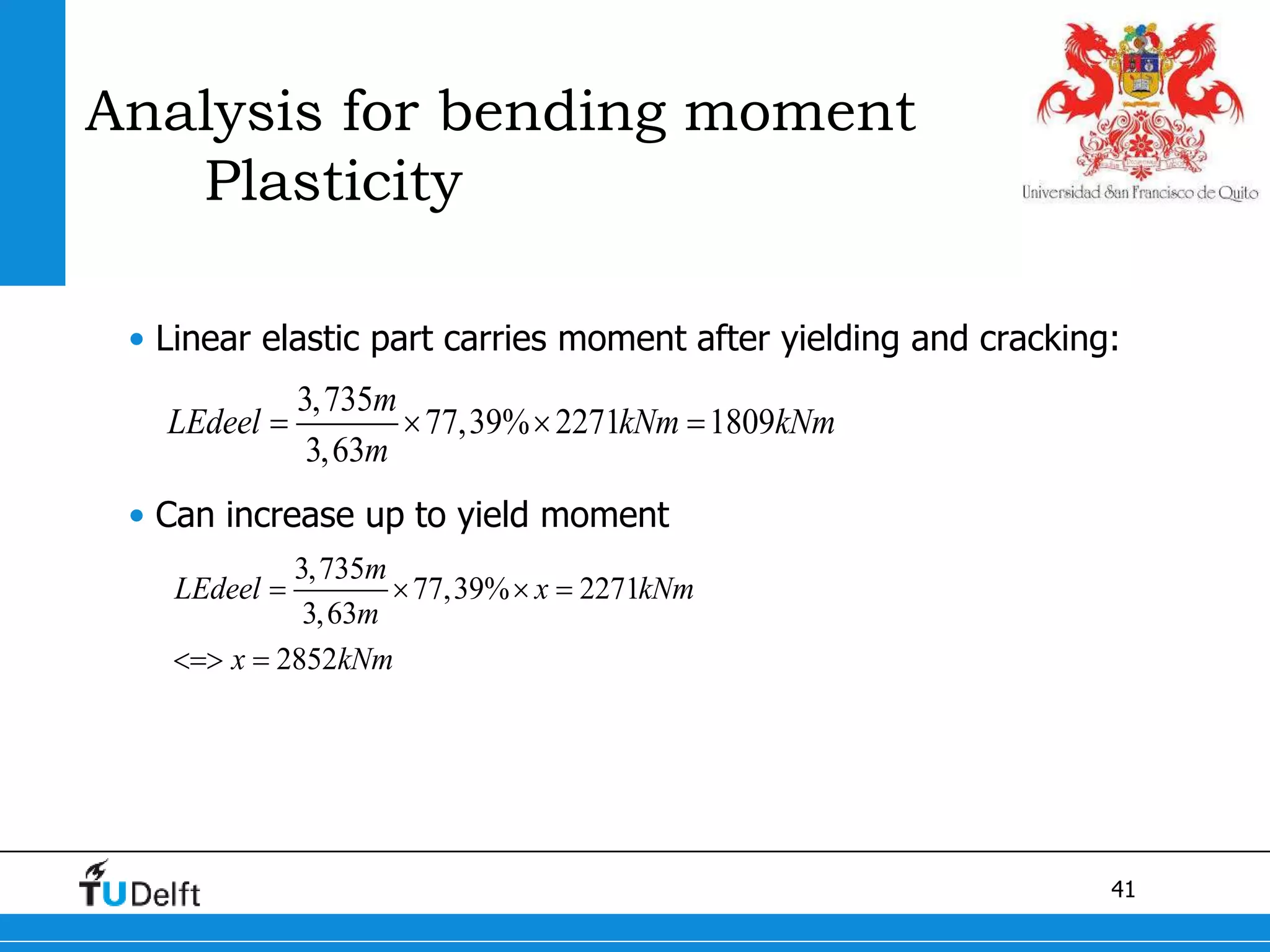 41
Analysis for bending moment
Plasticity
• Linear elastic part carries moment after yielding and cracking:
• Can increase up to yield moment
3,735
77,39% 2271 1809
3,63
m
LEdeel kNm kNm
m
   
3,735
77,39% 2271
3,63
2852
m
LEdeel x kNm
m
x kNm
   
 
 