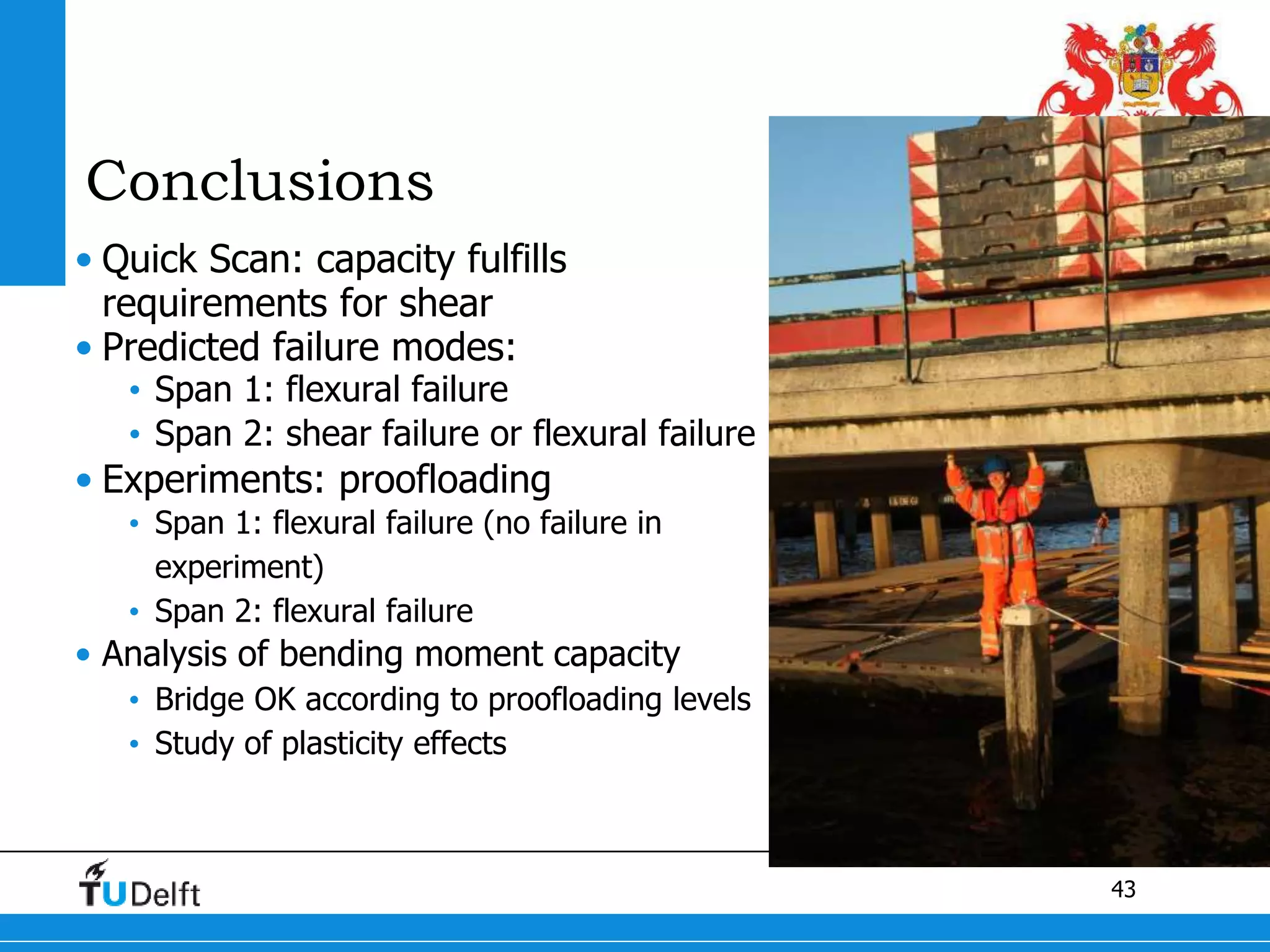 43
Conclusions
• Quick Scan: capacity fulfills
requirements for shear
• Predicted failure modes:
• Span 1: flexural failure
• Span 2: shear failure or flexural failure
• Experiments: proofloading
• Span 1: flexural failure (no failure in
experiment)
• Span 2: flexural failure
• Analysis of bending moment capacity
• Bridge OK according to proofloading levels
• Study of plasticity effects
 