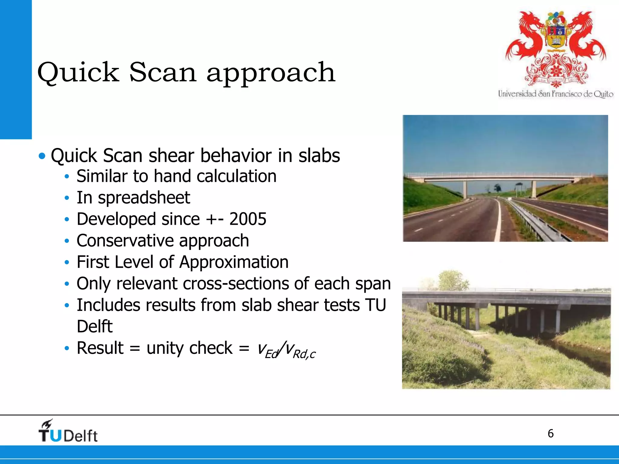 6
Quick Scan approach
• Quick Scan shear behavior in slabs
• Similar to hand calculation
• In spreadsheet
• Developed since +- 2005
• Conservative approach
• First Level of Approximation
• Only relevant cross-sections of each span
• Includes results from slab shear tests TU
Delft
• Result = unity check = vEd/vRd,c
 