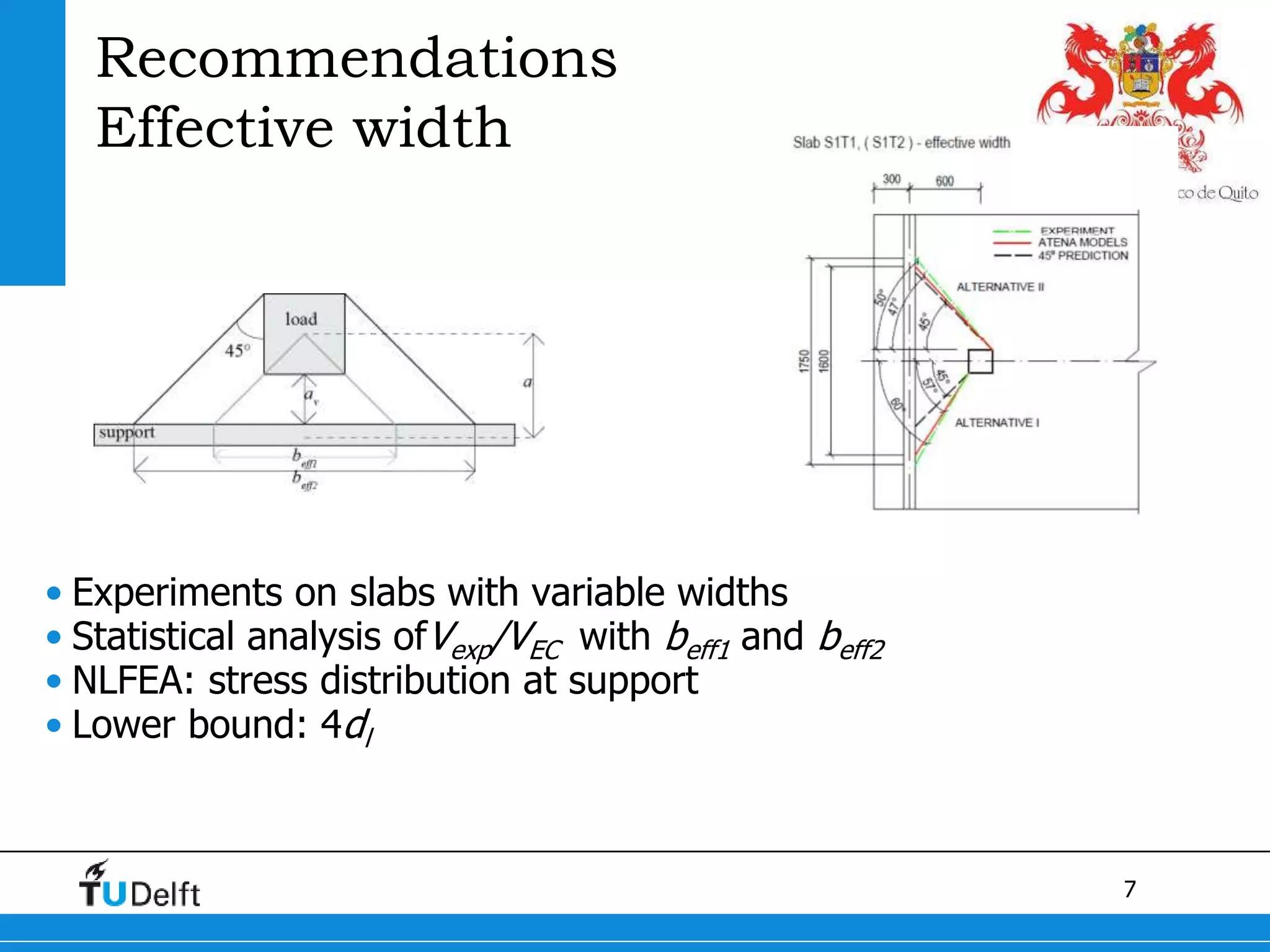 7
Recommendations
Effective width
• Experiments on slabs with variable widths
• Statistical analysis ofVexp/VEC with beff1 and beff2
• NLFEA: stress distribution at support
• Lower bound: 4dl
 