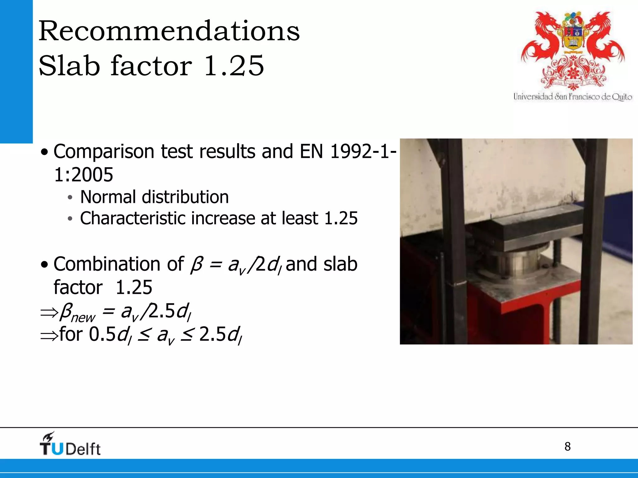 8
Recommendations
Slab factor 1.25
• Comparison test results and EN 1992-1-
1:2005
• Normal distribution
• Characteristic increase at least 1.25
• Combination of β = av /2dl and slab
factor 1.25
βnew = av /2.5dl
for 0.5dl ≤ av ≤ 2.5dl
 