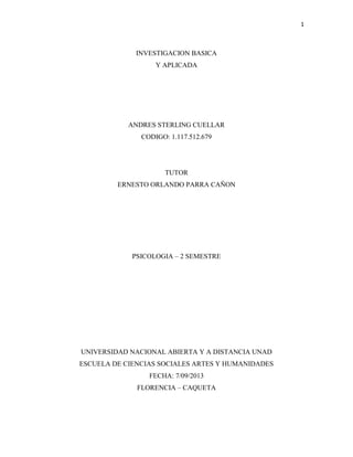 1
INVESTIGACION BASICA
Y APLICADA
ANDRES STERLING CUELLAR
CODIGO: 1.117.512.679
TUTOR
ERNESTO ORLANDO PARRA CAÑON
PSICOLOGIA – 2 SEMESTRE
UNIVERSIDAD NACIONAL ABIERTA Y A DISTANCIA UNAD
ESCUELA DE CIENCIAS SOCIALES ARTES Y HUMANIDADES
FECHA: 7/09/2013
FLORENCIA – CAQUETA
 