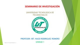 SEMINARIO DE INVESTIGACIÓN
PROFESOR: IBT. HUGO RODRIGUEZ ROMERO
UNIDAD 1
UNIVERSIDAD TECNOLOGICA DE
TECAMACHALCO
Elaboro: IBT. Hugo Rodriguez R. ©
 