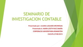 SEMINARIO DE
INVESTIGACION CONTABLE
Presentado por: LILIANA LAGUADO ARCINIEGAS
Presentado A: MAIRA LISETH RUIZ OMAÑA
CORPORACIO UNIVERSITARIA REMINGTON
CUCUTA 27/08/2015
 