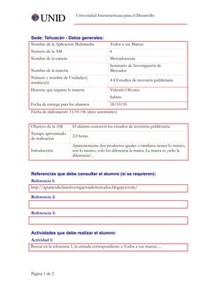 Universidad Interamericana para el Desarrollo




Sede: Tehuacán - Datos generales:
Nombre de la Aplicación Multimedia           Todos a sus Marcas    
Número de la AM                              6
Nombre de la carrera                         Mercadotecnia
                                             Seminario de Investigación de
Nombre de la materia                         Mercados     
Número y nombre de Unidad(es)
                                             4.4 Estudios de inversión publicitaria
temática(s)
Docente que imparte la materia               Valentín Olivares
                                             Sabino
Fecha de entrega para los alumnos            18/10/10
Fecha de elaboración: 11/01/06 (dato automático)


Objetivo de la AM      El alumno conocerá los estudios de inversión publicitaría.     
Tiempo aproximado
                       2.0 horas
de realización
                       Aparentemente dos productos iguales o similares tienen lo mismo,
Introducción           son lo mismo, solo los diferencia la marca. La marca es ¿sólo la
                       diferencia?...



Referencias que debe consultar el alumno (si se requieren):
Referencia 1:
http://apuntesdeclaseinvestigaciondemercados.blogspot.com/     

Referencia 2:
    

Referencia 3:
 


Actividades que debe realizar el alumno:
Actividad 1:
Buscar en la referencia 1, la entrada correspondiente a Todos a sus marcas…




Página 1 de 2
 