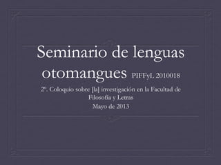 Seminario de lenguas
otomangues PIFFyL 2010018
2º. Coloquio sobre [la] investigación en la Facultad de
Filosofía y Letras
Mayo de 2013

 