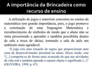 A utilização de jogos e materiais concretos no ensino da 
matemática tem grande importância, pois, o jogo promove 
a construção de uma linguagem Matemática e 
reconhecimento de símbolos de modo que o aluno não se 
sinta pressionado a aprender e também possibilita dentro 
de sala a troca de ideias, tornando a sala de aula um 
ambiente mais agradável 
O jogo cria uma situação de regras que proporcionam uma 
zona de desenvolvimento proximal no aluno. Desse modo, este 
“[...] comporta-se de forma mais avançada do que nas atividades 
da vida real e também aprende a separar objeto e significado [...]” 
(OLIVEIRA, 1999, p. 67). 
 