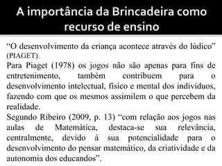“O desenvolvimento da criança acontece através do lúdico” 
(PIAGET). 
Para Piaget (1978) os jogos não são apenas para fins de 
entretenimento, também contribuem para o 
desenvolvimento intelectual, físico e mental dos indivíduos, 
fazendo com que os mesmos assimilem o que percebem da 
realidade. 
Segundo Ribeiro (2009, p. 13) “com relação aos jogos nas 
aulas de Matemática, destaca-se sua relevância, 
centralmente, devido á sua potencialidade para o 
desenvolvimento do pensar matemático, da criatividade e da 
autonomia dos educandos”. 
 