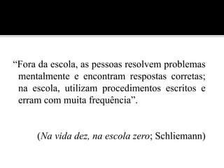 “Fora da escola, as pessoas resolvem problemas 
mentalmente e encontram respostas corretas; 
na escola, utilizam procedimentos escritos e 
erram com muita frequência”. 
(Na vida dez, na escola zero; Schliemann) 
 
