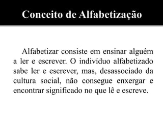 Alfabetizar consiste em ensinar alguém 
a ler e escrever. O indivíduo alfabetizado 
sabe ler e escrever, mas, desassociado da 
cultura social, não consegue enxergar e 
encontrar significado no que lê e escreve. 
 