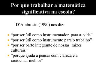 D’Ambrosio (1990) nos diz: 
 “por ser útil como instrumentador para a vida” 
 “por ser útil como instrumento para o trabalho” 
 “por ser parte integrante de nossas raízes 
culturais” 
 “porque ajuda a pensar com clareza e a 
raciocinar melhor” 
 