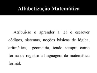 Atribui-se o aprender a ler e escrever 
códigos, sistemas, noções básicas de lógica, 
aritmética, geometria, tendo sempre como 
forma de registro a linguagem da matemática 
formal. 
 