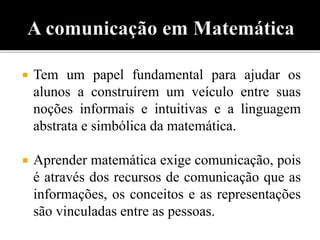  Tem um papel fundamental para ajudar os 
alunos a construírem um veículo entre suas 
noções informais e intuitivas e a linguagem 
abstrata e simbólica da matemática. 
 Aprender matemática exige comunicação, pois 
é através dos recursos de comunicação que as 
informações, os conceitos e as representações 
são vinculadas entre as pessoas. 
 
