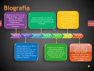 A partir del año 29 a.C
Nació el año 70 a.C en la                                                    inicia su composición
aldea de Árides, cerca de                                                       mas ambiciosa: la
                                    Entre el año 42 a.C y 39 a.C           Eneida; poema religioso
   Montua. Su nombre
                                  escribió las Bucólicas, poesía de           y nacional en el que
   completo es: Publio
                                  carácter pastoril compuesta por          exalta la grandeza y los
     Virgilio Marón .
                                             10 églogas .                      ideales romanos, a
Perteneció a una familia
       campesina.                                                           través de su personaje
                                                                                 heroico Eneas.




         70 a.C         48 a.C        42 a.C         39 a.C           36 a.C         29 a.C       19 a.C



                                                                                              En Atenas se encontró con
              Llegó a Nápoles en el 48 a.C                                                        su amigo Augusto y
              para estudiar con el                        Compuso las Geórgicas,
                                                           cuatro libros poéticos                 regresó a Italia. Ya
              maestro Epicúreo Sirón. Por                                                      enfermo a su llegada a
              entonces estalló la guerra                 dedicados a Mecenas, su
                                                         gran protector en los que                 Brindisi, pidió al
              civil tras el asesinato de                                                      emperador antes de morir
              César . Fue amigo del poeta                  exalta el amor por los
                                                             trabajos agrícolas                destruir la Eneida, pero
              Horacio y Octavio.                                                                  este se opuso y no
                                                                                                       cumplió.
 