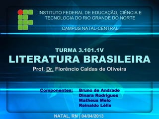 TURMA 3.101.1V
LITERATURA BRASILEIRA
Prof. Dr. Florêncio Caldas de Oliveira
INSTITUTO FEDERAL DE EDUCAÇÃO, CIÊNCIA E
TECNOLOGIA DO RIO GRANDE DO NORTE
CAMPUS NATAL-CENTRAL
Componentes: Bruno de Andrade
Dinara Rodrigues
Matheus Melo
Reinaldo Lélis
NATAL, RN | 04/04/2013
 