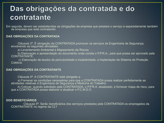 Em seguida, devem ser estabelecidas as obrigações da empresa que prestara o serviço e separadamente também 
da empresa que está contratando: 
DAS OBRIGAÇÕES DA CONTRATADA 
Cláusula 2ª. É obrigação da CONTRATADA promover os serviços de Engenharia de Segurança, 
envolvendo as seguintes atividades: 
a) Levantamento Ambiental e Mapeamento de Riscos; 
b) Elaboração e apresentação do documento onde consta o P.P.R.A., para que possa ser aprovado pela 
CONTRATANTE; 
c) Elaboração de laudos de periculosidade e insalubridade, e implantação de Sistema de Proteção 
Coletiva; 
DAS OBRIGAÇÕES DA CONTRATANTE 
Cláusula 4ª. A CONTRATANTE está obrigada a: 
a) Fornecer as condições necessárias para que a CONTRATADA possa realizar perfeitamente as 
atividades relativas à Engenharia de Segurança e Medicina do Trabalho; 
b) Colocar, quando solicitado pela CONTRATADA, o P.P.R.A. atualizado, e fornecer mapa de risco, para 
que a CONTRATADA possa elaborar e atualizar o P.C.M.S.O. 
DOS BENEFICIÁRIOS 
Cláusula 5ª. Serão beneficiários dos serviços prestados pela CONTRATADA os empregados da 
CONTRATANTE no regime da CLT 
 