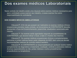 Neste contrato de trabalho existe uma clausula sobre exames médicos necessarios para 
que o contratado possa exercer seu trabalho, e esses exames fica sobre 
responsabilidade do contratante. 
DOS EXAMES MÉDICOS AMBULATORIAIS 
Cláusula 6ª. A fim de que possam ser realizados os exames médicos clínicos 
ocupacionais previstos neste contrato, os funcionários da CONTRATANTE deverão 
apresentar a Guia de Encaminhamento, preenchida, atualizada e autorizada pela 
mesma. 
Cláusula 7ª. Os exames serão agendados segundo as possibilidades da 
CONTRATADA, que deverá indicar o local, a data e o horário dos mesmos. 
Cláusula 8ª. Os exames médicos ocupacionais clínicos e complementares, 
pareceres e juntas médicas fazem parte integrante do ASO, bem como as demais 
recomendações médicas de controle médico-sanitário. 
Cláusula 9ª. A CONTRATANTE se responsabilizará por qualquer exame médico 
complementar de diagnóstico e tratamento, avaliação, controle e pareceres médicos 
diversos especializados ou não, juntas médicas e outros procedimentos 
propedêuticos ou terapêuticos. 
 