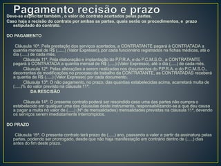 Deve-se explicitar também , o valor do contrato acertados pelas partes. 
Caso haja a recisão do contrato por ambas as partes, quais serão os procedimentos, e prazo 
estipulado do contrato. 
DO PAGAMENTO 
Cláusula 10ª. Pela prestação dos serviços acertados, a CONTRATANTE pagará à CONTRATADA a 
quantia mensal de R$ (......) (Valor Expresso), por cada funcionário registrados na fichas médicas, até o 
dia (.....) de cada mês. 
Cláusula 11ª. Pela elaboração e implantação do P.P.R.A. e do P.C.M.S.O., a CONTRATANTE 
pagará à CONTRATADA a quantia mensal de R$ (.....) (Valor Expresso), até o dia (.....) de cada mês. 
Cláusula 12ª. Pelas alterações a serem realizadas nos documentos do P.P.R.A. e do P.C.M.S.O., 
decorrentes de modificações no processo de trabalho da CONTRATANTE, as CONTRATADAS receberá 
a quantia de R$ (.....) (Valor Expresso) por cada documento. 
Cláusula 13ª. O não pagamento, no prazo, das quantias estabelecidas acima, acarretará multa de 
(.....)% do valor previsto na cláusula 11ª. 
DA RESCISÃO 
Cláusula 14ª. O presente contrato poderá ser rescindido caso uma das partes não cumpra o 
estabelecido em qualquer uma das cláusulas deste instrumento, responsabilizando-se a que deu causa 
a pagar a multa no valor de (.....) (Nº de mensalidades) mensalidades previstas na cláusula 11ª, devendo 
os serviços serem imediatamente interrompidos. 
DO PRAZO 
Cláusula 15ª. O presente contrato terá prazo de (.....) ano, passando a valer a partir da assinatura pelas 
partes, podendo ser prorrogado, desde que não haja manifestação em contrário dentro de (.....) dias 
antes do fim deste prazo. 
 