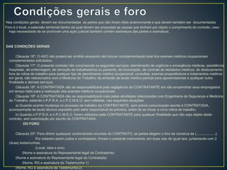 Nas condições gerais devem ser documentadas as partes que não foram ditas anteriormente e que devem também ser documentadas 
Foro é o local, a extensão territorial dentro da qual devem ser propostas as causas que tenham por objeto o cumprimento do contrato, caso 
haja necessidade de se promover uma ação judicial também contém assinatura das partes e assinatura . 
DAS CONDIÇÕES GERAIS 
Cláusula 16ª. O ASO não poderá ser emitido enquanto não houver complementação total dos exames médicos ocupacionais 
complementares solicitados. 
Cláusula 17ª. O presente contrato não compreende os seguintes serviços: atendimento de urgência e emergência médicas, assistência 
hospitalar, de enfermagem, de remoção de trabalhadores ou paciente, de imunização, de controle de atestados médicos, de deslocamento 
fora da rotina de trabalho para qualquer tipo de atendimento médico ocupacional; consultas, exames propedêuticos e tratamentos médicos 
em geral, não relacionados com a Medicina do Trabalho; da emissão de laudo médico-pericial para aposentadorias e qualquer outra 
finalidade e demais serviços. 
Cláusula 18ª. A CONTRATADA não se responsabilizará pela negligência da CONTRATANTE em não encaminhar seus empregados 
em tempo hábil para a realização dos exames médicos ocupacionais. 
Cláusula 19ª. A CONTRATADA não se responsabilizará mais pelas atividades relacionadas com Engenharia de Segurança e Medicina 
do Trabalho, estando o P.P.R.A. e o P.C.M.S.O. sem validade, nas seguintes situações: 
a) Quando ocorrer mudança no processo de trabalho da CONTRATANTE, sem prévia comunicação escrita à CONTRATADA, 
acompanhada de laudo técnico expedido pelo setor responsável da primeira, antes de se iniciar a nova rotina de trabalho. 
b) Quando o P.P.R.A. e o P.C.M.S.O. forem utilizados pela CONTRATANTE para qualquer finalidade que não seja objeto deste 
contrato, sem autorização por escrito da CONTRATADA. 
DO FORO 
Cláusula 20ª. Para dirimir quaisquer controvérsias oriundas do CONTRATO, as partes elegem o foro da comarca de (....................); 
Por estarem assim justos e contratados, firmam o presente instrumento, em duas vias de igual teor, juntamente com 2 
(duas) testemunhas. 
(Local, data e ano). 
(Nome e assinatura do Representante legal da Contratante) 
(Nome e assinatura do Representante legal da Contratada) 
(Nome, RG e assinatura da Testemunha 1) 
(Nome, RG e assinatura da Testemunha 2) 
 