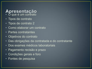 • O que é um contrato 
• Tipos de contrato 
• Tipos de contrato 2 
• Como elaborar um contrato 
• Partes contratantes 
• Objetivos do contrato 
• Das obrigações da contratada e do contratante 
• Dos exames médicos laboratoriais 
• Pagamento recisão e prazo 
• Condições gerais e foro 
• Fontes de pesquisa 
 