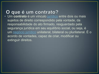 • Um contrato é um vínculo jurídico entre dois ou mais 
sujeitos de direito correspondido pela vontade, da 
responsabilidade do ato firmado, resguardado pela 
segurança jurídica em seu equilíbrio social, ou seja, é 
um negócio jurídico unilateral, bilateral ou plurilateral. É o 
acordo de vontades, capaz de criar, modificar ou 
extinguir direitos. 
 