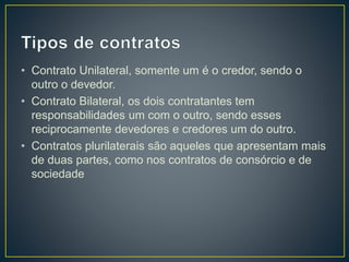 • Contrato Unilateral, somente um é o credor, sendo o 
outro o devedor. 
• Contrato Bilateral, os dois contratantes tem 
responsabilidades um com o outro, sendo esses 
reciprocamente devedores e credores um do outro. 
• Contratos plurilaterais são aqueles que apresentam mais 
de duas partes, como nos contratos de consórcio e de 
sociedade 
 