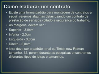 • Existe uma forma padrão para montagem de contratos a 
seguir veremos algumas delas usando um contrato de 
prestação de serviços voltado a segurança do trabalho. 
• As margens devem ser : 
• Superior - 3,0cm 
• Inferior - 2,0cm 
• Esquerda - 3,0cm 
• Direita - 2,0cm 
A letra deve ser o padrão arial ou Times new Roman 
tamanho, 12, porém durante as pesquisas encontramos 
diferentes tipos de letras e tamanhos. 
 