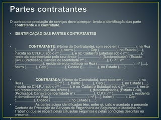 O contrato de prestação de serviços deve começar tendo a identificação das parte 
contratante e o contratado. 
• IDENTIFICAÇÃO DAS PARTES CONTRATANTES 
• CONTRATANTE: (Nome da Contratante), com sede em (................), na Rua 
(................................), nº (....), bairro (............), Cep (.................), no Estado (....), 
inscrita no C.N.P.J. sob o nº (...........), e no Cadastro Estadual sob o nº (............), 
neste ato representada pelo seu diretor (....................), (Nacionalidade), (Estado 
Civil), (Profissão), Carteira de Identidade nº (.....................), C.P.F. nº 
(...........................), residente e domiciliado na Rua (....................................), nº (....), 
bairro (..........), Cep (.................), Cidade (................), no Estado (.....); 
• CONTRATADA: (Nome da Contratada), com sede em (...............), na 
Rua (................................), nº (....), bairro (..........), Cep (.................), no Estado (....), 
inscrita no C.N.P.J. sob o nº (.........), e no Cadastro Estadual sob o nº (..........), neste 
ato representada pelo seu diretor (....................), (Nacionalidade), (Estado Civil), 
(Profissão), Carteira de Identidade nº (..................), C.P.F. nº (...................), residente 
e domiciliado na Rua (.....................................), nº (....), bairro (...........), Cep 
(..................), Cidade (..................), no Estado (.....). 
• As partes acima identificadas têm, entre si, justo e acertado o presente 
Contrato de Prestação de Serviços de Engenharia de Segurança e Medicina do 
Trabalho, que se regerá pelas cláusulas seguintes e pelas condições descritas no 
presente. 
• 
 