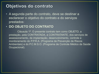 • A segunda parte do contrato, deve se destinar a 
esclarecer o objetivo do contrato e do serviços 
prestados: 
• DO OBJETO DO CONTRATO 
Cláusula 1ª. O presente contrato tem como OBJETO, a 
prestação, pela CONTRATADA, à CONTRATANTE, dos serviços de 
assessoramento, de implantação, desenvolvimento, controle e 
monitoramento do P.P.R.A. (Programa de Prevenção de Riscos 
Ambientais) e do P.C.M.S.O. (Programa de Controle Médico de Saúde 
Ocupacional). 
 